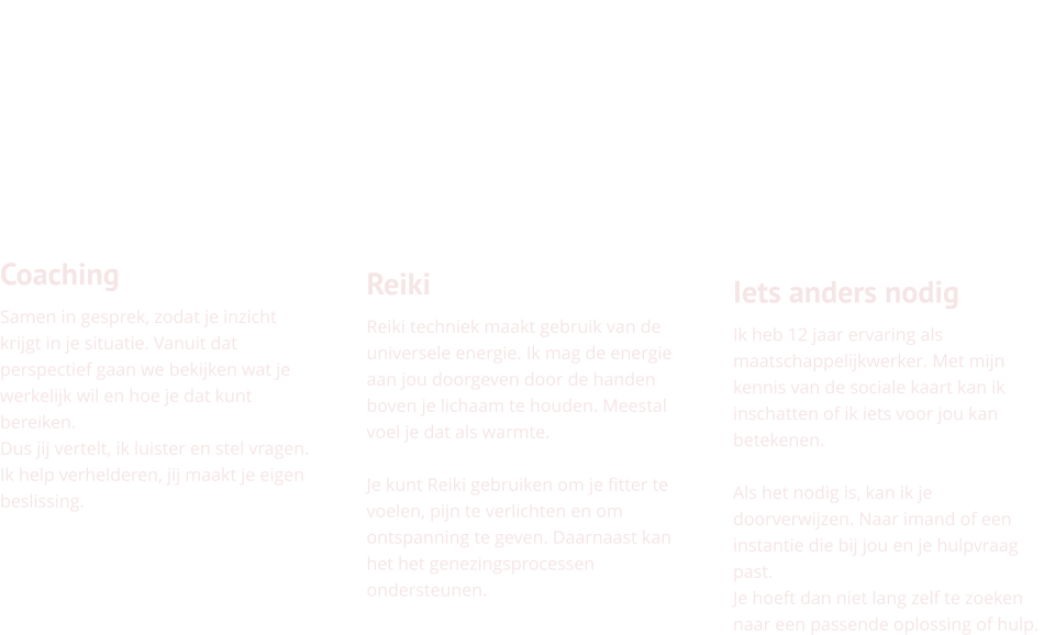 Coaching Samen in gesprek, zodat je inzicht krijgt in je situatie. Vanuit dat perspectief gaan we bekijken wat je werkelijk wil en hoe je dat kunt bereiken. Dus jij vertelt, ik luister en stel vragen. Ik help verhelderen, jij maakt je eigen beslissing.      Reiki Reiki techniek maakt gebruik van de universele energie. Ik mag de energie aan jou doorgeven door de handen boven je lichaam te houden. Meestal voel je dat als warmte.   Je kunt Reiki gebruiken om je fitter te voelen, pijn te verlichten en om ontspanning te geven. Daarnaast kan het het genezingsprocessen ondersteunen.     Iets anders nodig Ik heb 12 jaar ervaring als maatschappelijkwerker. Met mijn kennis van de sociale kaart kan ik inschatten of ik iets voor jou kan betekenen.   Als het nodig is, kan ik je doorverwijzen. Naar imand of een instantie die bij jou en je hulpvraag past.  Je hoeft dan niet lang zelf te zoeken naar een passende oplossing of hulp.