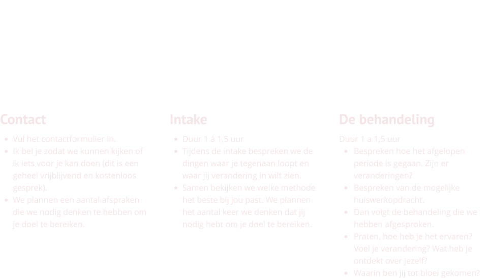 Contact •	Vul het contactformulier in.  •	Ik bel je zodat we kunnen kijken of ik iets voor je kan doen (dit is een geheel vrijblijvend en kostenloos gesprek). •	We plannen een aantal afspraken die we nodig denken te hebben om je doel te bereiken.    Intake •	Duur 1 á 1,5 uur •	Tijdens de intake bespreken we de dingen waar je tegenaan loopt en waar jij verandering in wilt zien. •	Samen bekijken we welke methode het beste bij jou past. We plannen het aantal keer we denken dat jij nodig hebt om je doel te bereiken.      De behandeling Duur 1 a 1,5 uur •	Bespreken hoe het afgelopen periode is gegaan. Zijn er veranderingen? •	Bespreken van de mogelijke huiswerkopdracht. •	Dan volgt de behandeling die we hebben afgesproken. •	Praten, hoe heb je het ervaren? Voel je verandering? Wat heb je ontdekt over jezelf? •	Waarin ben jij tot bloei gekomen?